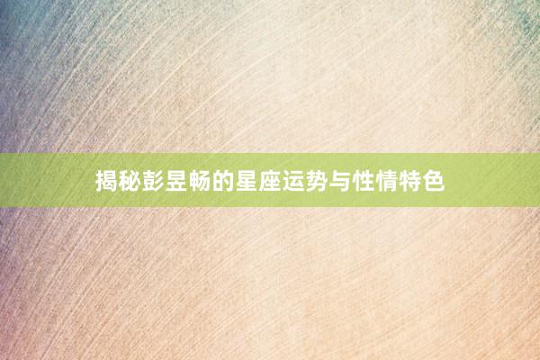 揭秘彭昱畅的星座运势与性情特色